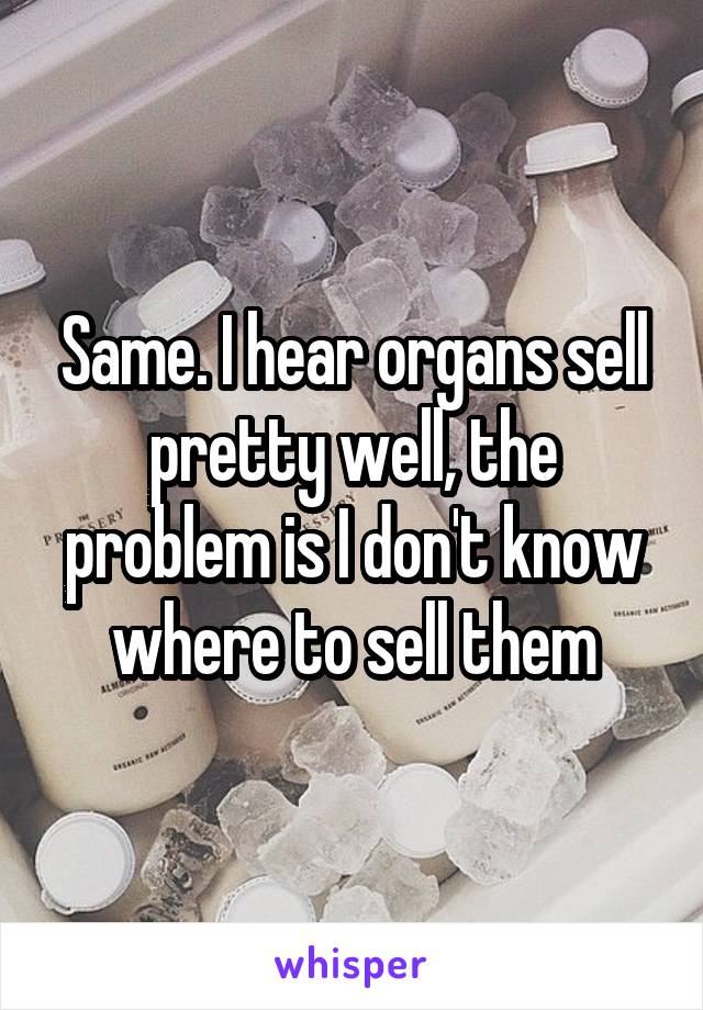 Same. I hear organs sell pretty well, the problem is I don't know where to sell them