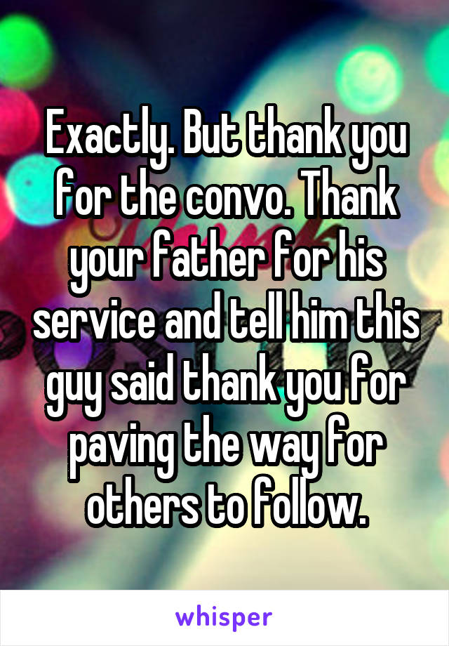 Exactly. But thank you for the convo. Thank your father for his service and tell him this guy said thank you for paving the way for others to follow.