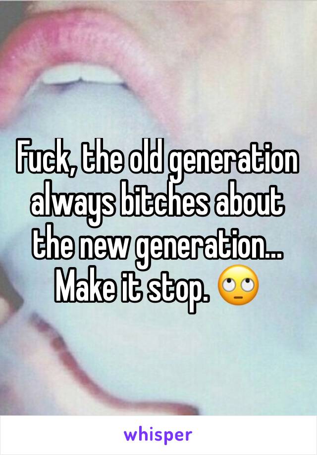 Fuck, the old generation always bitches about the new generation... Make it stop. 🙄