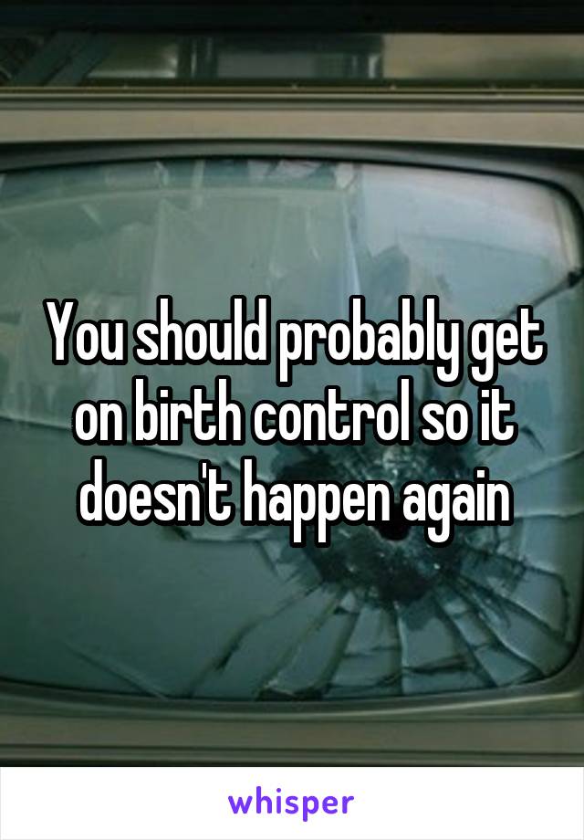 You should probably get on birth control so it doesn't happen again