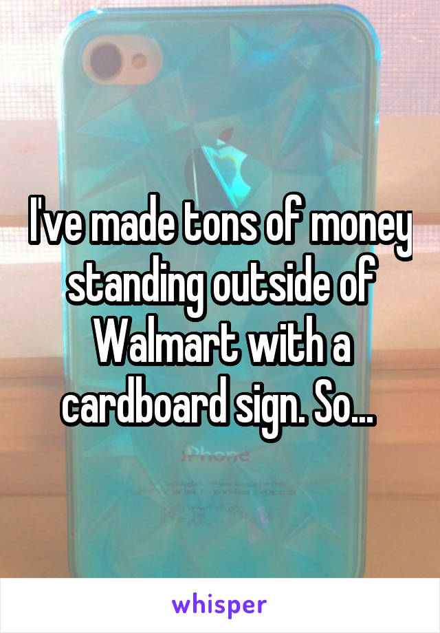 I've made tons of money standing outside of Walmart with a cardboard sign. So... 