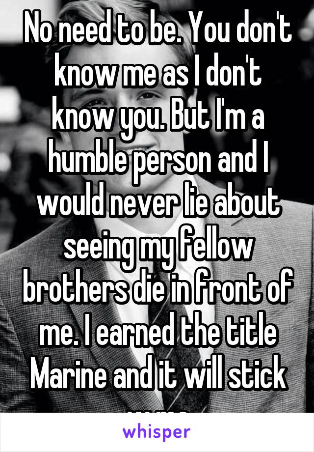 No need to be. You don't know me as I don't know you. But I'm a humble person and I would never lie about seeing my fellow brothers die in front of me. I earned the title Marine and it will stick w me