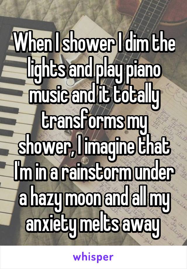 When I shower I dim the lights and play piano music and it totally transforms my shower, I imagine that I'm in a rainstorm under a hazy moon and all my anxiety melts away 