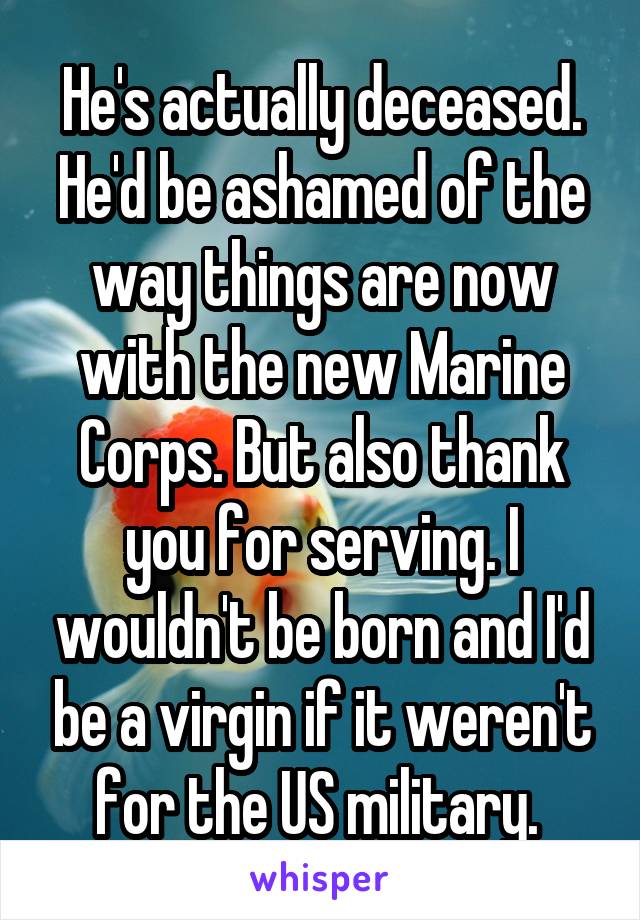 He's actually deceased. He'd be ashamed of the way things are now with the new Marine Corps. But also thank you for serving. I wouldn't be born and I'd be a virgin if it weren't for the US military. 