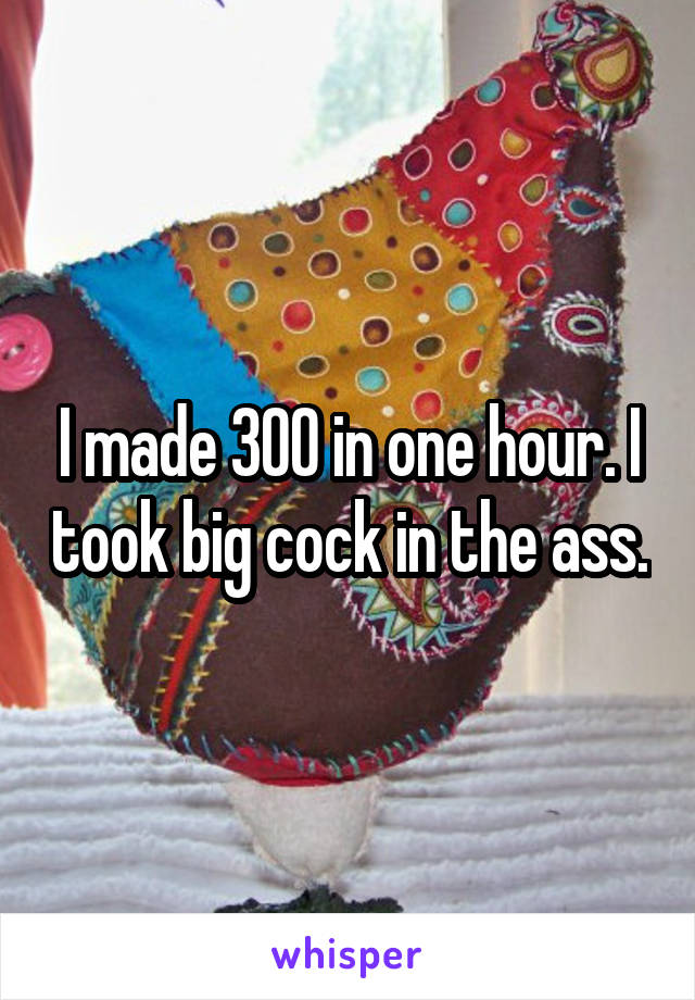 I made 300 in one hour. I took big cock in the ass.