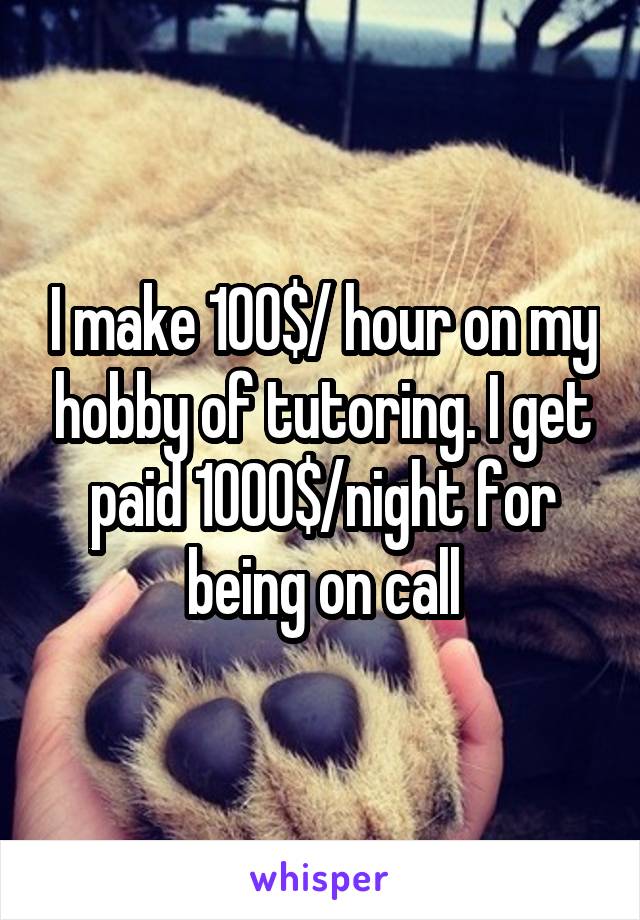 I make 100$/ hour on my hobby of tutoring. I get paid 1000$/night for being on call