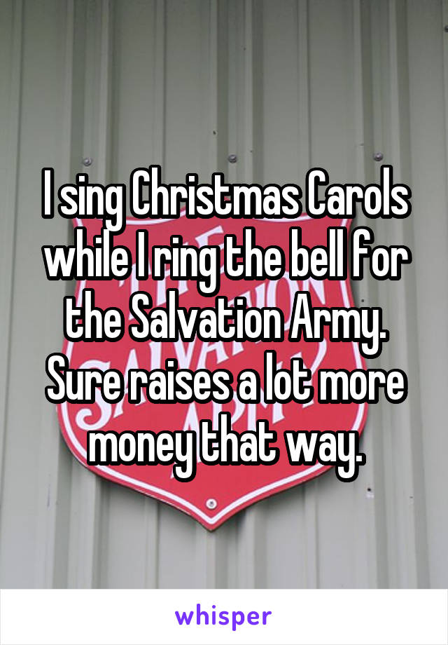 I sing Christmas Carols while I ring the bell for the Salvation Army. Sure raises a lot more money that way.