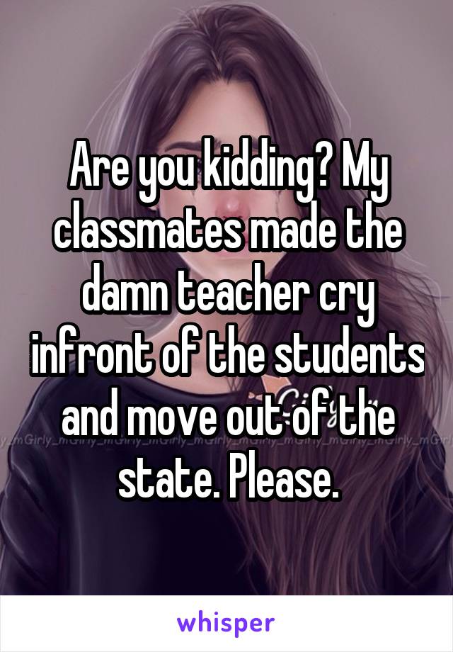 Are you kidding? My classmates made the damn teacher cry infront of the students and move out of the state. Please.