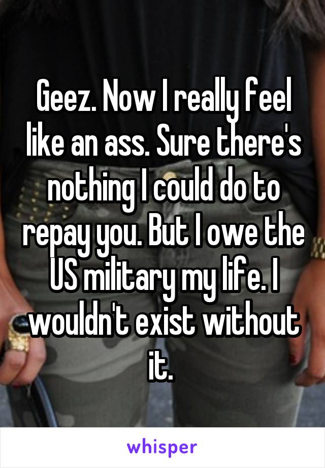 Geez. Now I really feel like an ass. Sure there's nothing I could do to repay you. But I owe the US military my life. I wouldn't exist without it. 