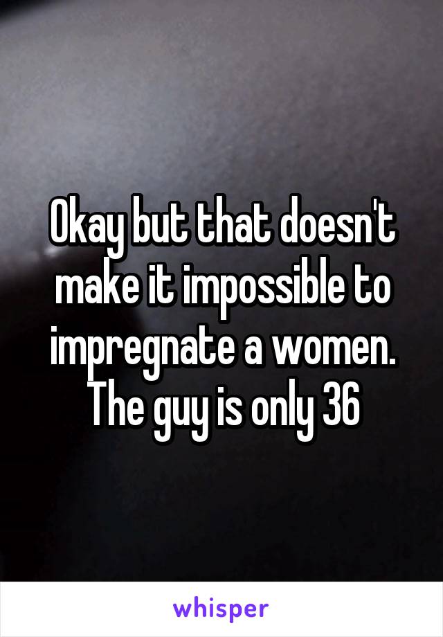 Okay but that doesn't make it impossible to impregnate a women. The guy is only 36