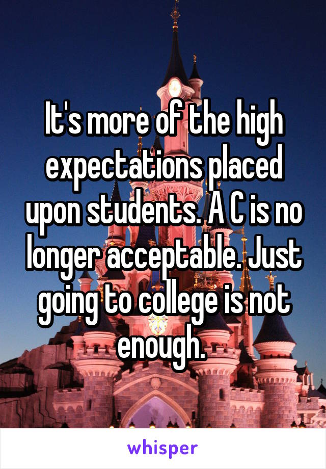 It's more of the high expectations placed upon students. A C is no longer acceptable. Just going to college is not enough. 