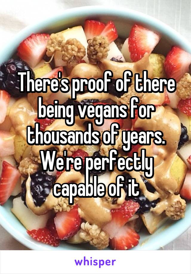 There's proof of there being vegans for thousands of years. We're perfectly capable of it