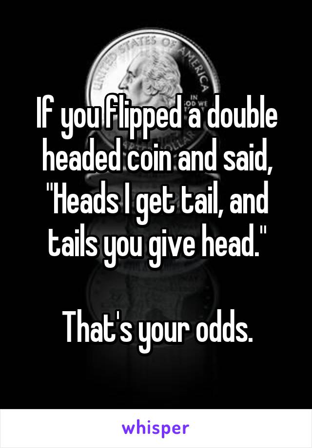 If you flipped a double headed coin and said, "Heads I get tail, and tails you give head."

That's your odds.