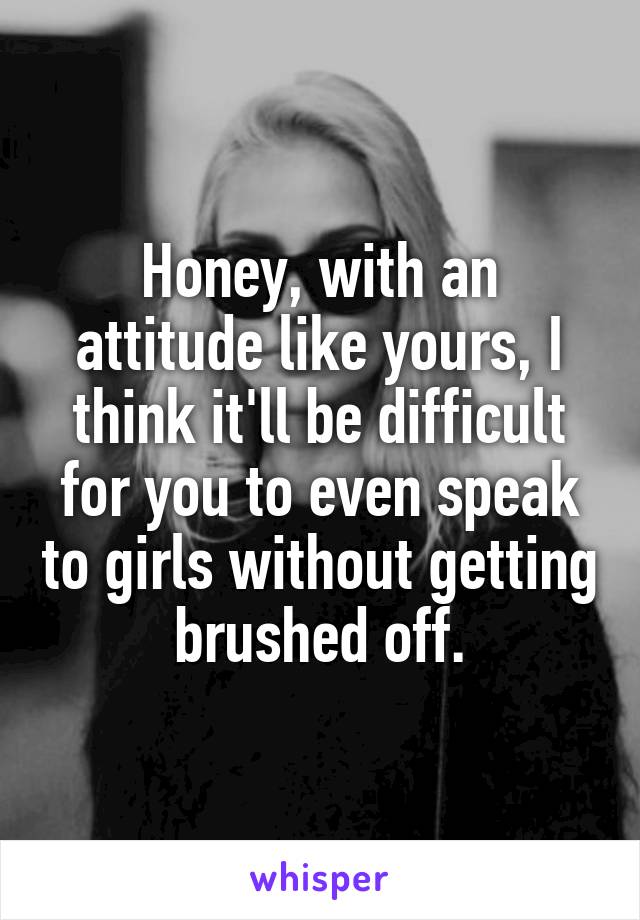 Honey, with an attitude like yours, I think it'll be difficult for you to even speak to girls without getting brushed off.