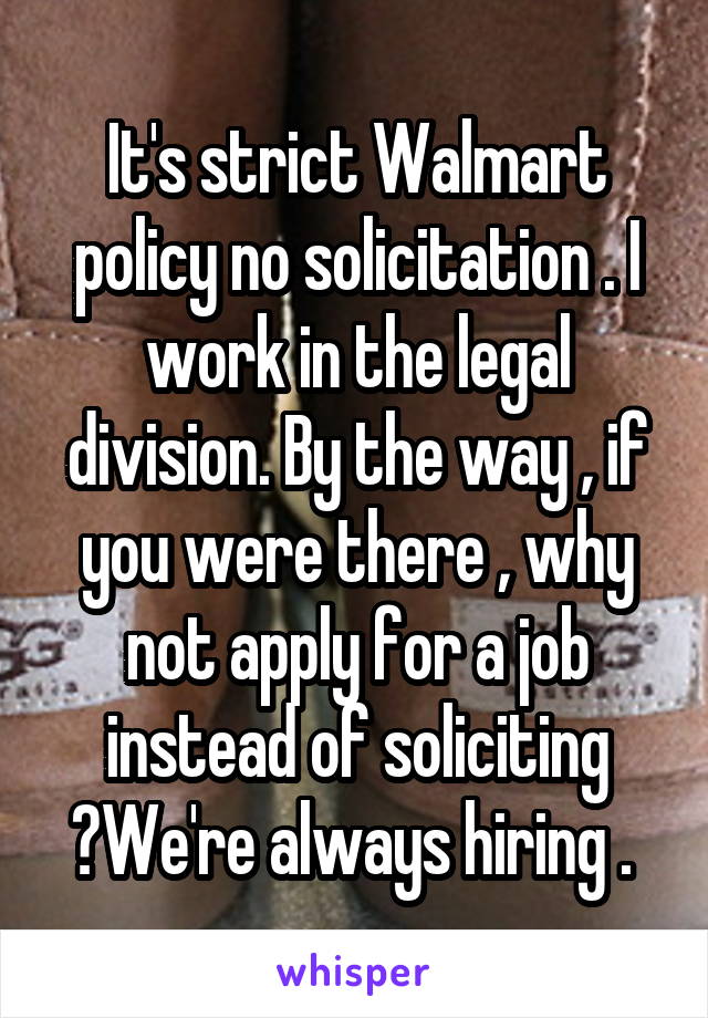 It's strict Walmart policy no solicitation . I work in the legal division. By the way , if you were there , why not apply for a job instead of soliciting ?We're always hiring . 