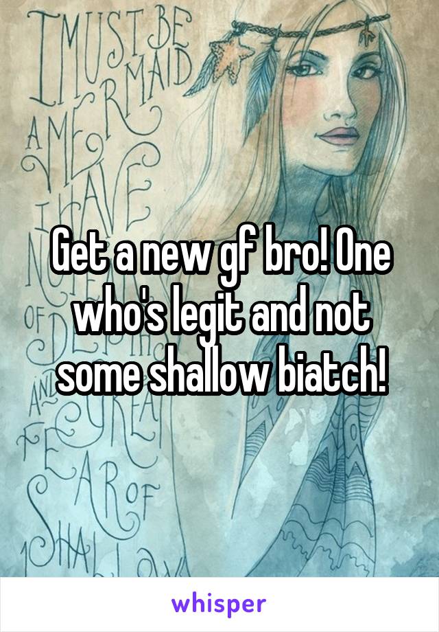 Get a new gf bro! One who's legit and not some shallow biatch!