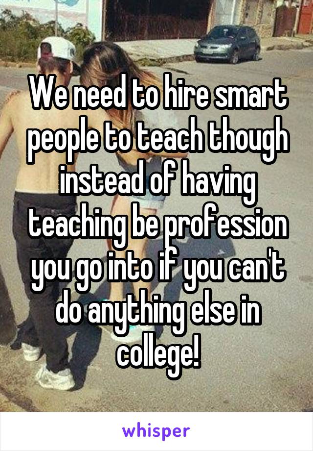We need to hire smart people to teach though instead of having teaching be profession you go into if you can't do anything else in college!