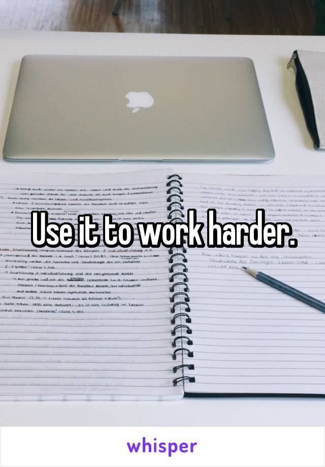 Use it to work harder.