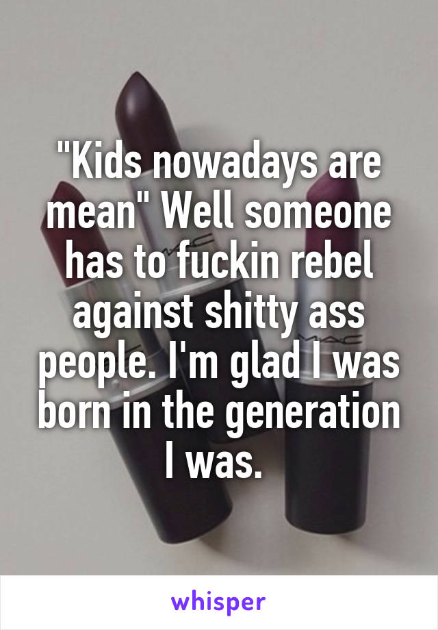 "Kids nowadays are mean" Well someone has to fuckin rebel against shitty ass people. I'm glad I was born in the generation I was. 