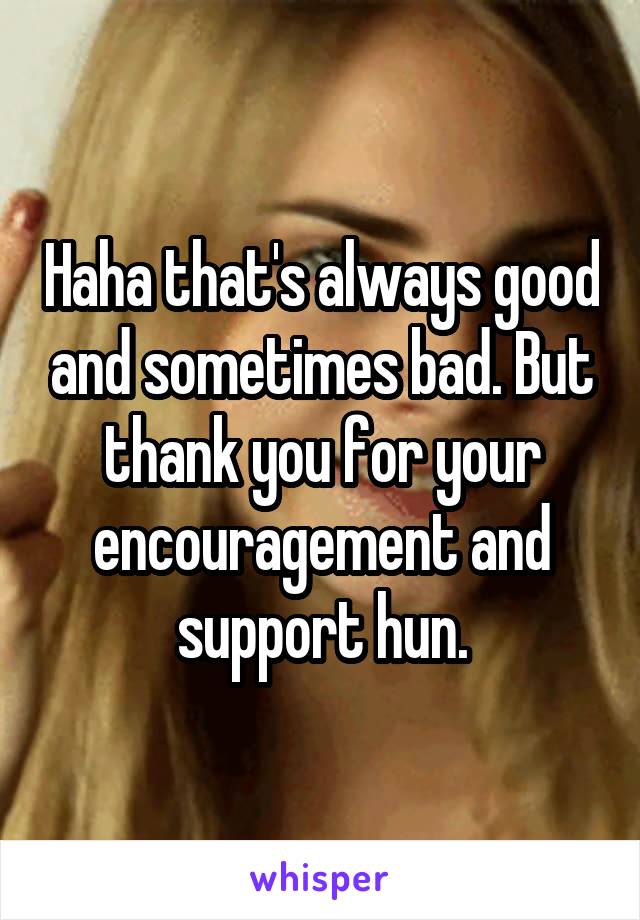 Haha that's always good and sometimes bad. But thank you for your encouragement and support hun.