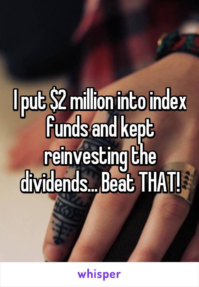I put $2 million into index funds and kept reinvesting the dividends... Beat THAT!