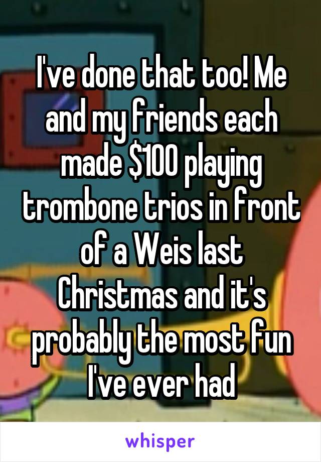 I've done that too! Me and my friends each made $100 playing trombone trios in front of a Weis last Christmas and it's probably the most fun I've ever had