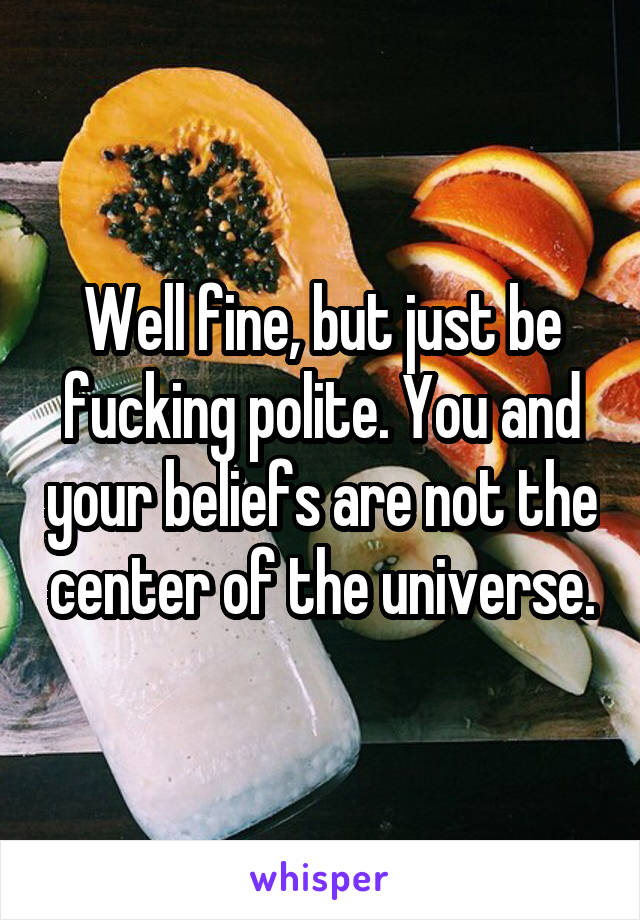 Well fine, but just be fucking polite. You and your beliefs are not the center of the universe.