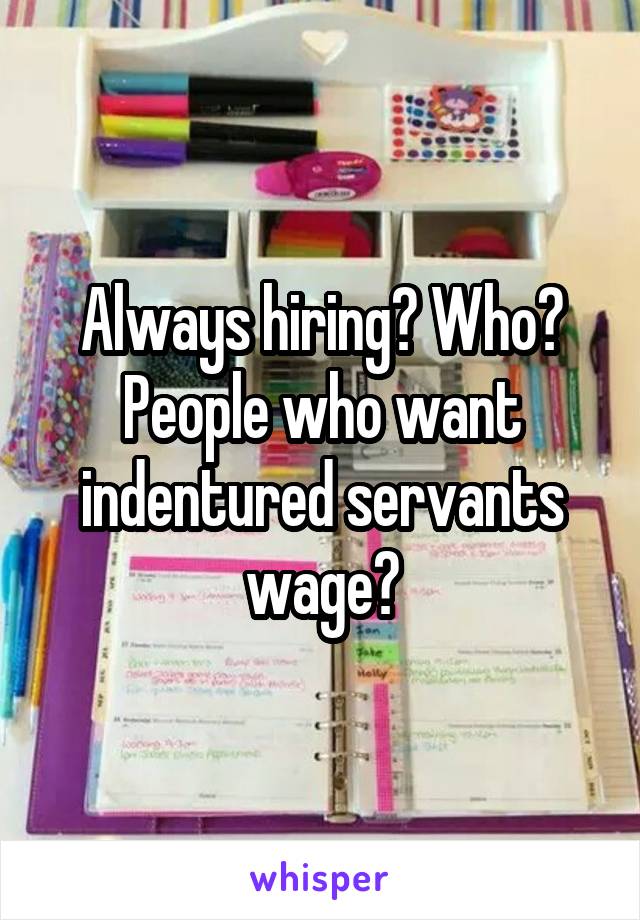 Always hiring? Who? People who want indentured servants wage?