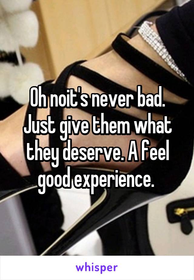 Oh noit's never bad. Just give them what they deserve. A feel good experience. 