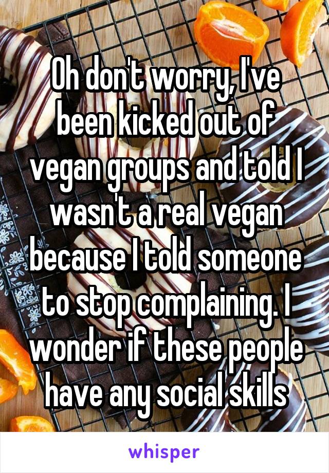 Oh don't worry, I've been kicked out of vegan groups and told I wasn't a real vegan because I told someone to stop complaining. I wonder if these people have any social skills