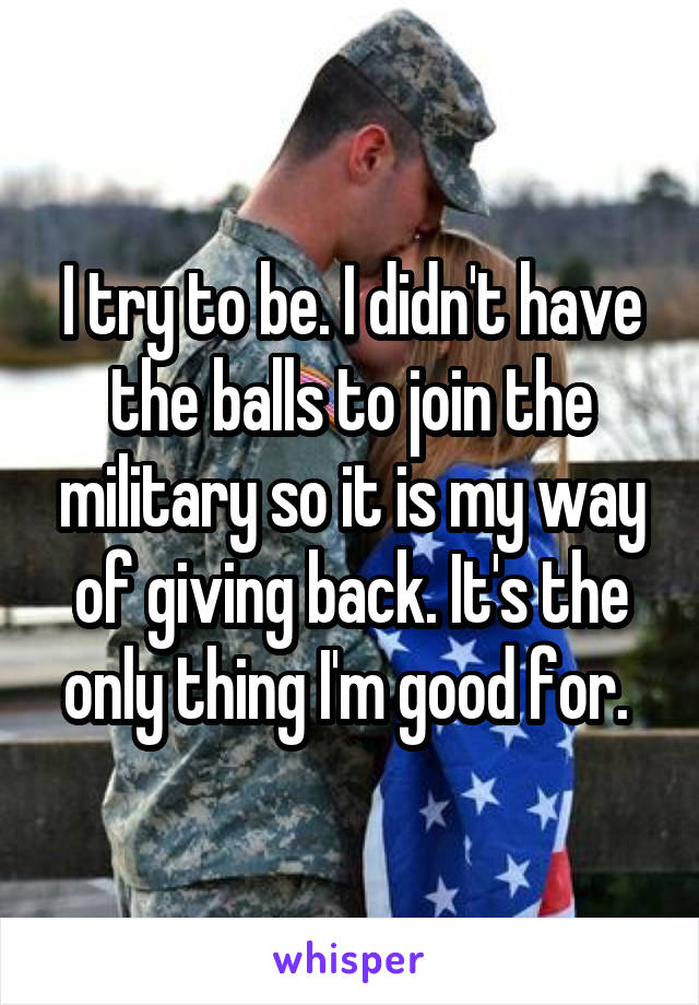 I try to be. I didn't have the balls to join the military so it is my way of giving back. It's the only thing I'm good for. 