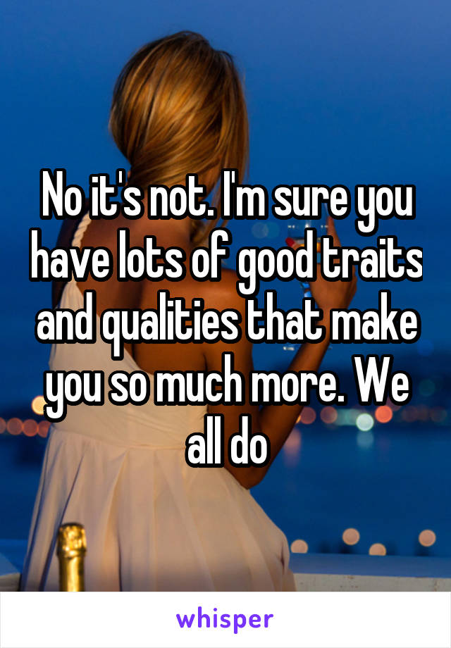 No it's not. I'm sure you have lots of good traits and qualities that make you so much more. We all do