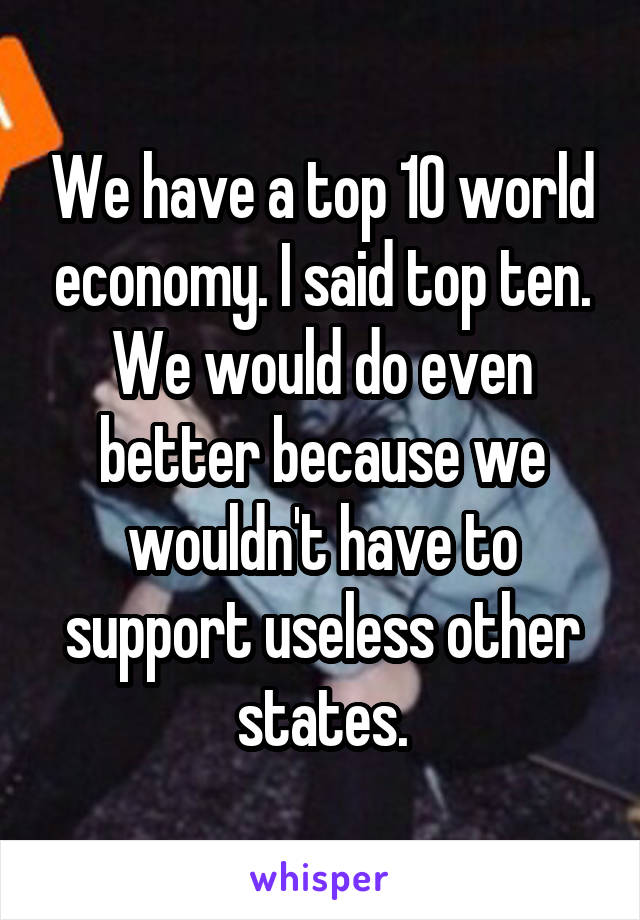 We have a top 10 world economy. I said top ten. We would do even better because we wouldn't have to support useless other states.