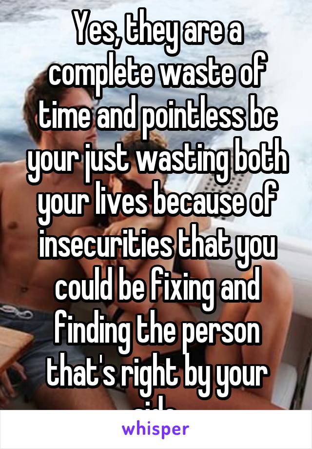 Yes, they are a complete waste of time and pointless bc your just wasting both your lives because of insecurities that you could be fixing and finding the person that's right by your side.