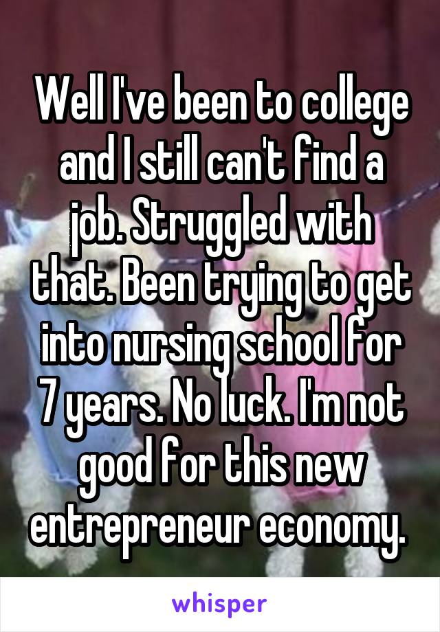 Well I've been to college and I still can't find a job. Struggled with that. Been trying to get into nursing school for 7 years. No luck. I'm not good for this new entrepreneur economy. 