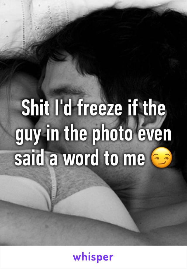 Shit I'd freeze if the guy in the photo even said a word to me 😏