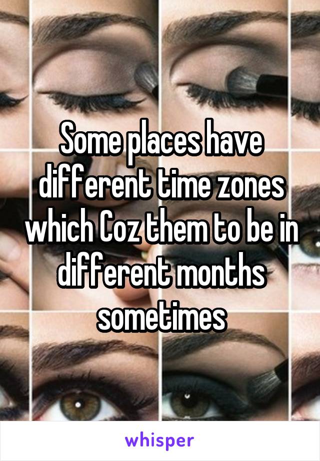 Some places have different time zones which Coz them to be in different months sometimes