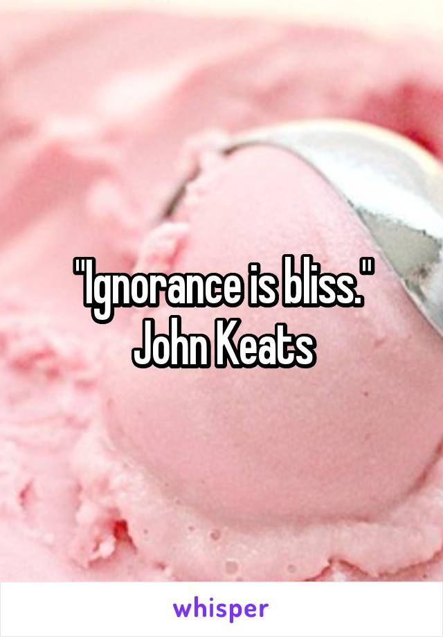 "Ignorance is bliss."
John Keats