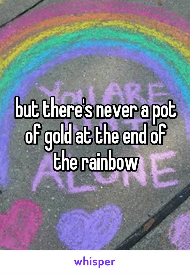 but there's never a pot of gold at the end of the rainbow