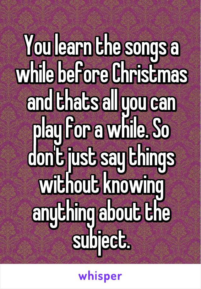 You learn the songs a while before Christmas and thats all you can play for a while. So don't just say things without knowing anything about the subject.