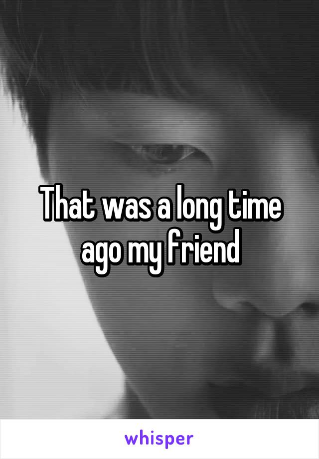 That was a long time ago my friend