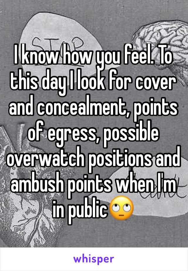 I know how you feel. To this day I look for cover and concealment, points of egress, possible overwatch positions and ambush points when I'm in public🙄