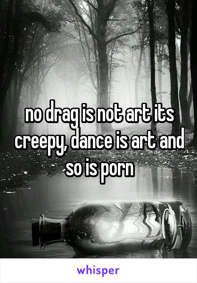 no drag is not art its creepy, dance is art and so is porn