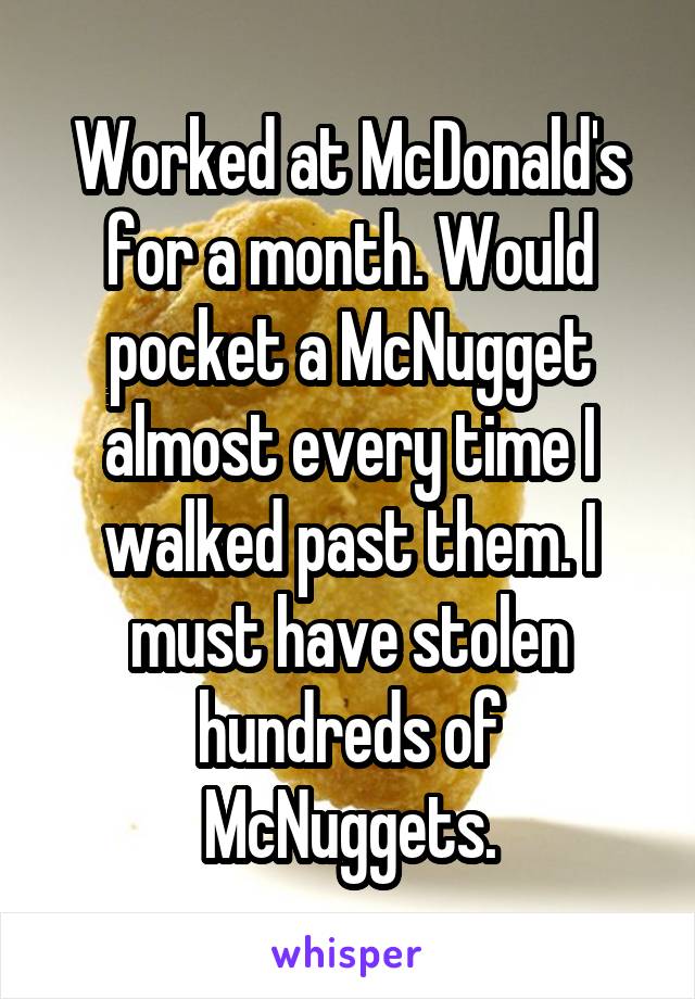 Worked at McDonald's for a month. Would pocket a McNugget almost every time I walked past them. I must have stolen hundreds of McNuggets.
