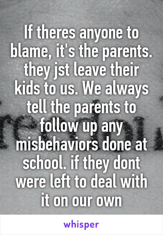 If theres anyone to blame, it's the parents. they jst leave their kids to us. We always tell the parents to follow up any misbehaviors done at school. if they dont were left to deal with it on our own