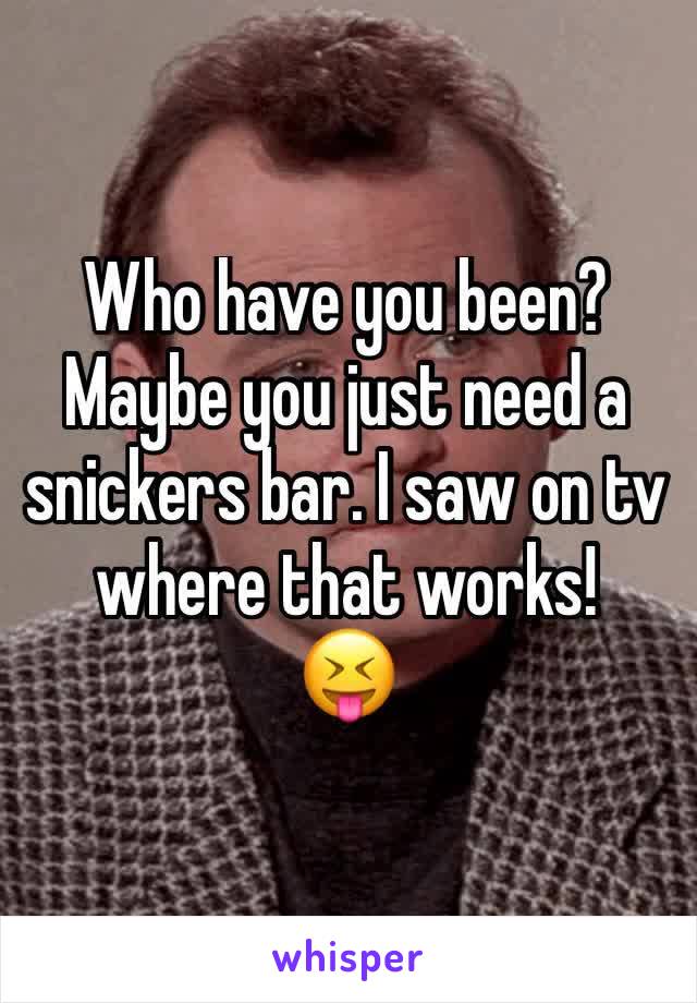 Who have you been?
Maybe you just need a snickers bar. I saw on tv where that works!    😝