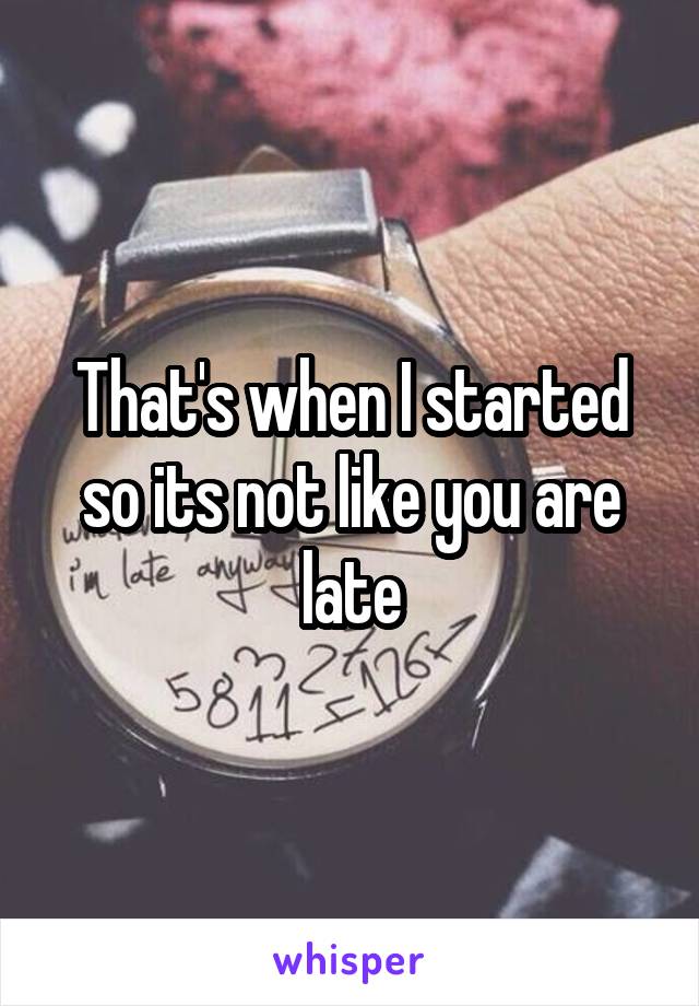 That's when I started so its not like you are late