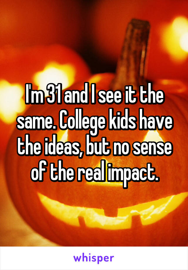 I'm 31 and I see it the same. College kids have the ideas, but no sense of the real impact.