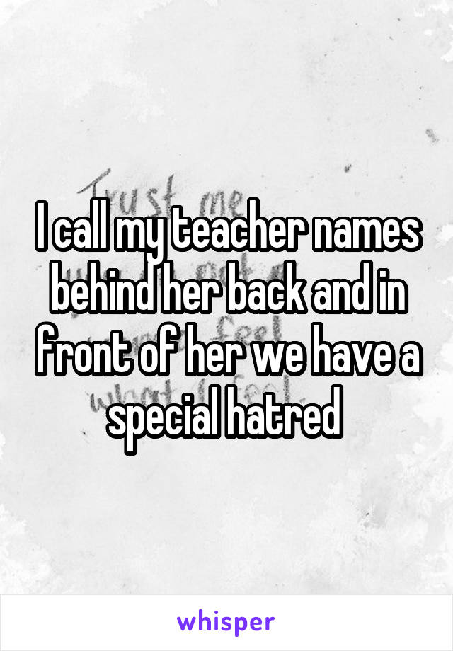 I call my teacher names behind her back and in front of her we have a special hatred 