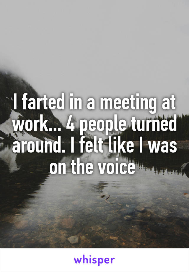 I farted in a meeting at work... 4 people turned around. I felt like I was on the voice 